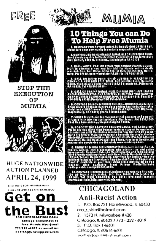 S8TOP THE EXECUTION OF MUMIA  HUGE NATIONWIDE ACTION PLANNED APRIL 24, 1999  o  Get on  the Bus!  1OR INTORMATION CALL:  CHICAGOLAND  Anti-Racist Action  1. P.O. Box 721 Hormewood, IL 60430 aro_s_side@holmoll.com 2. 1573 N. Miiwaukee 1420  Chicago, IL 60622/ 773 - 252 - 6019 3. P.O. Nox 146601  